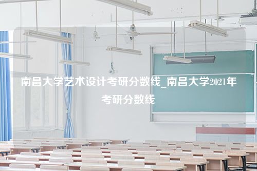 南昌大学艺术设计考研分数线_南昌大学2021年考研分数线
