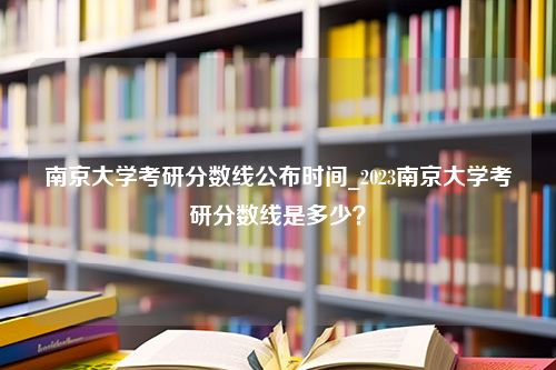 南京大学考研分数线公布时间_2023南京大学考研分数线是多少？