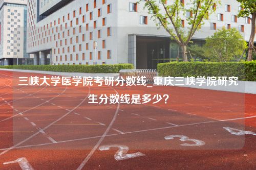 三峡大学医学院考研分数线_重庆三峡学院研究生分数线是多少？